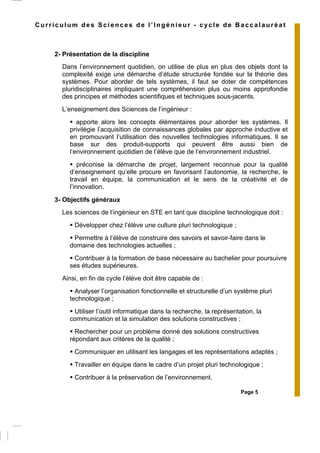 Page 5
Curriculum des Sciences de l’Ingénieur - cycle de Baccalauréat
2- Présentation de la discipline
Dans l’environnement quotidien, on utilise de plus en plus des objets dont la
complexité exige une démarche d’étude structurée fondée sur la théorie des
systèmes. Pour aborder de tels systèmes, il faut se doter de compétences
pluridisciplinaires impliquant une compréhension plus ou moins approfondie
des principes et méthodes scientifiques et techniques sous-jacents.
L’enseignement des Sciences de l’ingénieur :
apporte alors les concepts élémentaires pour aborder les systèmes. Il
privilégie l’acquisition de connaissances globales par approche inductive et
en promouvant l’utilisation des nouvelles technologies informatiques. Il se
base sur des produit-supports qui peuvent être aussi bien de
l’environnement quotidien de l’élève que de l’environnement industriel.
préconise la démarche de projet, largement reconnue pour la qualité
d’enseignement qu’elle procure en favorisant l’autonomie, la recherche, le
travail en équipe, la communication et le sens de la créativité et de
l’innovation.
3- Objectifs généraux
Les sciences de l’ingénieur en STE en tant que discipline technologique doit :
Développer chez l’élève une culture pluri technologique ;
Permettre à l’élève de construire des savoirs et savoir-faire dans le
domaine des technologies actuelles ;
Contribuer à la formation de base nécessaire au bachelier pour poursuivre
ses études supérieures.
Ainsi, en fin de cycle l’élève doit être capable de :
Analyser l’organisation fonctionnelle et structurelle d’un système pluri
technologique ;
Utiliser l’outil informatique dans la recherche, la représentation, la
communication et la simulation des solutions constructives ;
Rechercher pour un problème donné des solutions constructives
répondant aux critères de la qualité ;
Communiquer en utilisant les langages et les représentations adaptés ;
Travailler en équipe dans le cadre d’un projet pluri technologique ;
Contribuer à la préservation de l’environnement.
 