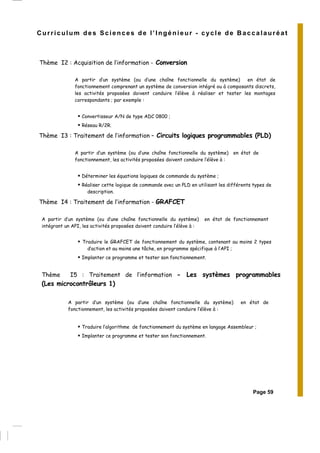 Curriculum des Sciences de l’Ingénieur - cycle de Baccalauréat
Thème I2 : Acquisition de l’information - Conversion
A partir d’un système (ou d’une chaîne fonctionnelle du système) en état de
fonctionnement comprenant un système de conversion intégré ou à composants discrets,
les activités proposées doivent conduire l’élève à réaliser et tester les montages
correspondants ; par exemple :
Convertisseur A/N de type ADC 0800 ;
Réseau R/2R.
Thème I3 : Traitement de l’information – Circuits logiques programmables (PLD)
A partir d’un système (ou d’une chaîne fonctionnelle du système) en état de
fonctionnement, les activités proposées doivent conduire l’élève à :
Déterminer les équations logiques de commande du système ;
Réaliser cette logique de commande avec un PLD en utilisant les différents types de
description.
Thème I4 : Traitement de l’information - GRAFCET
A partir d’un système (ou d’une chaîne fonctionnelle du système) en état de fonctionnement
intégrant un API, les activités proposées doivent conduire l’élève à :
Traduire le GRAFCET de fonctionnement du système, contenant au moins 2 types
d’action et au moins une tâche, en programme spécifique à l’API ;
Implanter ce programme et tester son fonctionnement.
Thème I5 : Traitement de l’information - Les systèmes programmables
(Les microcontrôleurs 1)
A partir d’un système (ou d’une chaîne fonctionnelle du système) en état de
fonctionnement, les activités proposées doivent conduire l’élève à :
Traduire l’algorithme de fonctionnement du système en langage Assembleur ;
Implanter ce programme et tester son fonctionnement.
Page 59
 
