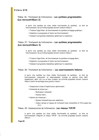 Filière STE
Thème I6 : Traitement de l’information - Les systèmes programmables
(Les microcontrôleurs 2)
A partir d’un système (ou d’une chaîne fonctionnelle du système) en état de
fonctionnement, les activités proposées doivent conduire l’élève à :
Traduire l’algorithme de fonctionnement du système en langage graphique ;
Implanter ce programme et tester son fonctionnement ;
Analyser le programme Assembleur généré par le compilateur.
Thème I7 : Traitement de l’information - Les systèmes programmables
(Les microcontrôleurs 3)
A partir d’un système (ou d’une chaîne fonctionnelle du système) en état de
fonctionnement, les activités proposées doivent conduire l’élève à :
Traduire l’algorithme de fonctionnement du système en langage Basic ;
Implanter ce programme et tester son fonctionnement ;
Analyser le programme Assembleur généré par le compilateur.
Thème I8 : Traitement de l’information - Les asservissements linéaires
A partir d’un système (ou d’une chaîne fonctionnelle du système) en état de
fonctionnement comprenant un asservissement (vitesse ou position d’une MCC,
température, débit, etc.) ou un banc d'essais, les activités proposées doivent conduire
l’élève à tester les montages sous-jacents, à savoir :
Comparateur à base d'amplificateur opérationnel ;
Commande de moteur par :
Redresseur commandé ;
Hacheur série ;
Capture de vitesse par :
Dynamo tachymétrique avec adaptation ;
Codeur optique et logique de traitement (avec monostable et filtre passe bas,
etc.).
Thème I9 : Communication de l’information - Les réseaux TCP/IP
A partir d’un système (ou d’une chaîne fonctionnelle du système) en état de
fonctionnement intégrant un réseau TCP/IP , les activités proposées doivent conduire
l’élève à :
Page 60
 