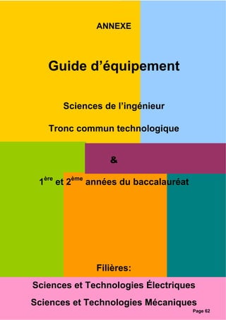 ANNEXE
Guide d’équipement
Sciences de l’ingénieur
Tronc commun technologique
&
1ère
et 2ème
années du baccalauréat
Filières:
Sciences et Technologies Électriques
Sciences et Technologies Mécaniques
Page 62
 