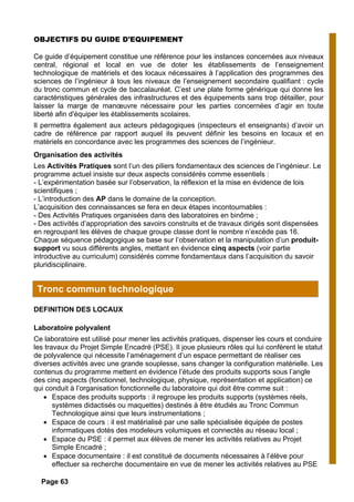 OBJECTIFS DU GUIDE D'EQUIPEMENT
Ce guide d’équipement constitue une référence pour les instances concernées aux niveaux
central, régional et local en vue de doter les établissements de l’enseignement
technologique de matériels et des locaux nécessaires à l’application des programmes des
sciences de l’ingénieur à tous les niveaux de l’enseignement secondaire qualifiant : cycle
du tronc commun et cycle de baccalauréat. C’est une plate forme générique qui donne les
caractéristiques générales des infrastructures et des équipements sans trop détailler, pour
laisser la marge de manœuvre nécessaire pour les parties concernées d’agir en toute
liberté afin d'équiper les établissements scolaires.
Il permettra également aux acteurs pédagogiques (inspecteurs et enseignants) d’avoir un
cadre de référence par rapport auquel ils peuvent définir les besoins en locaux et en
matériels en concordance avec les programmes des sciences de l’ingénieur.
Organisation des activités
Les Activités Pratiques sont l’un des piliers fondamentaux des sciences de l’ingénieur. Le
programme actuel insiste sur deux aspects considérés comme essentiels :
- L’expérimentation basée sur l’observation, la réflexion et la mise en évidence de lois
scientifiques ;
- L’introduction des AP dans le domaine de la conception.
L’acquisition des connaissances se fera en deux étapes incontournables :
- Des Activités Pratiques organisées dans des laboratoires en binôme ;
- Des activités d’appropriation des savoirs construits et de travaux dirigés sont dispensées
en regroupant les élèves de chaque groupe classe dont le nombre n’excède pas 16.
Chaque séquence pédagogique se base sur l’observation et la manipulation d’un produit-
support vu sous différents angles, mettant en évidence cinq aspects (voir partie
introductive au curriculum) considérés comme fondamentaux dans l’acquisition du savoir
pluridisciplinaire.
DEFINITION DES LOCAUX
Laboratoire polyvalent
Ce laboratoire est utilisé pour mener les activités pratiques, dispenser les cours et conduire
les travaux du Projet Simple Encadré (PSE). Il joue plusieurs rôles qui lui confèrent le statut
de polyvalence qui nécessite l’aménagement d’un espace permettant de réaliser ces
diverses activités avec une grande souplesse, sans changer la configuration matérielle. Les
contenus du programme mettent en évidence l’étude des produits supports sous l’angle
des cinq aspects (fonctionnel, technologique, physique, représentation et application) ce
qui conduit à l’organisation fonctionnelle du laboratoire qui doit être comme suit :
• Espace des produits supports : il regroupe les produits supports (systèmes réels,
systèmes didactisés ou maquettes) destinés à être étudiés au Tronc Commun
Technologique ainsi que leurs instrumentations ;
• Espace de cours : il est matérialisé par une salle spécialisée équipée de postes
informatiques dotés des modeleurs volumiques et connectés au réseau local ;
• Espace du PSE : il permet aux élèves de mener les activités relatives au Projet
Simple Encadré ;
• Espace documentaire : il est constitué de documents nécessaires à l’élève pour
effectuer sa recherche documentaire en vue de mener les activités relatives au PSE
Tronc commun technologique
Page 63
 