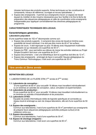 (dossier technique des produits supports, fiches techniques sur les constituants et
composants, travaux de référence, ouvrages et revues spécialisées…)
• Espace des enseignants : il permet aux enseignants d’avoir un espace de travail
équipé du mobilier et des moyens nécessaires pour leur faciliter à la fois la tâche de
préparation des séquences pédagogiques et celle de coordination entre enseignants
indispensable pour appliquer convenablement les directives pédagogiques du
programme.
CARACTERISTIQUES TECHNIQUES DES LOCAUX.
Caractéristiques générales.
Laboratoire polyvalent
D’une superficie totale de 152 m2
décomposée comme suit :
• Espace des produits supports : il comprend des zones de travail en binôme avec
possibilité de travail individuel, il ne doit pas être moins de 40 m2
de surface ;
• Espace de cours : il doit regrouper au plus 16 élèves avec l’équipement multimédia
nécessaire ce qui nécessite une superficie de 50 m2
;
• Espace du PSE : pour permettre aux élèves de mener les activités relatives au Projet
Simple Encadré il doit avoir une superficie de 20 m2
;
• Espace documentaire : c’est une bibliothèque dont la superficie doit être de 12 m2
;
• Espace des enseignants : aménagé de façon à accueillir l’équipe pédagogique du
Tronc Commun Technologique, il doit avoir une superficie de 30 m2
.
DEFINITION DES LOCAUX
1- LABORATOIRES DE LA FILIERE STM (1ère
année et 2ème
année)
1.1. Laboratoire de conception :
D’une superficie de 80 m2
pour accueillir 16 élèves maxi travaillant individuellement
ou en binômes en activités de conception, calcul, simulation et expérimentation.
1.2. Laboratoire de production :
D’une superficie de 80 m2
pour accueillir 16 élèves maxi travaillant individuellement ou
en binômes en activités d’industrialisation et de production.
1.3. Laboratoire CFAO:
Équipée de postes informatiques dotés de logiciels spécifiques et connectés au
réseau local et aménagé au sein de chaque laboratoire, elle est d’une superficie de 50
m2
.
1.4. Espace des enseignants :
Commun aux laboratoires, il est d’une superficie de 30 m2
permettant aux enseignants
de préparer leurs séquences pédagogiques (activités pratiques surtout) et de
collaborer entre eux.
1.5. Espace documentaire :
Commun aux laboratoires, il est d’une superficie de 30 m2
.
1.6. Espace de stockage (magasin) :
Commun aux laboratoires, il doit avoir une superficie de 60 m2
.
1ère année et 2ème année
Page 64
 