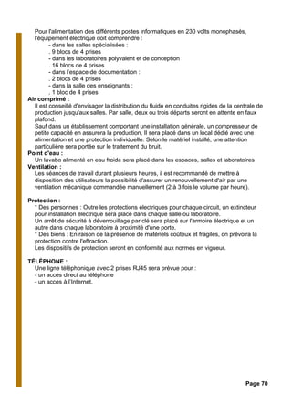 Pour l'alimentation des différents postes informatiques en 230 volts monophasés,
l'équipement électrique doit comprendre :
- dans les salles spécialisées :
. 9 blocs de 4 prises
- dans les laboratoires polyvalent et de conception :
. 16 blocs de 4 prises
- dans l’espace de documentation :
. 2 blocs de 4 prises
- dans la salle des enseignants :
. 1 bloc de 4 prises
Air comprimé :
Il est conseillé d'envisager la distribution du fluide en conduites rigides de la centrale de
production jusqu'aux salles. Par salle, deux ou trois départs seront en attente en faux
plafond.
Sauf dans un établissement comportant une installation générale, un compresseur de
petite capacité en assurera la production. Il sera placé dans un local dédié avec une
alimentation et une protection individuelle. Selon le matériel installé, une attention
particulière sera portée sur le traitement du bruit.
Point d'eau :
Un lavabo alimenté en eau froide sera placé dans les espaces, salles et laboratoires
Ventilation :
Les séances de travail durant plusieurs heures, il est recommandé de mettre à
disposition des utilisateurs la possibilité d'assurer un renouvellement d'air par une
ventilation mécanique commandée manuellement (2 à 3 fois le volume par heure).
Protection :
* Des personnes : Outre les protections électriques pour chaque circuit, un extincteur
pour installation électrique sera placé dans chaque salle ou laboratoire.
Un arrêt de sécurité à déverrouillage par clé sera placé sur l'armoire électrique et un
autre dans chaque laboratoire à proximité d'une porte.
* Des biens : En raison de la présence de matériels coûteux et fragiles, on prévoira la
protection contre l'effraction.
Les dispositifs de protection seront en conformité aux normes en vigueur.
TÉLÉPHONE :
Une ligne téléphonique avec 2 prises RJ45 sera prévue pour :
- un accès direct au téléphone
- un accès à l’Internet.
Page 70
 