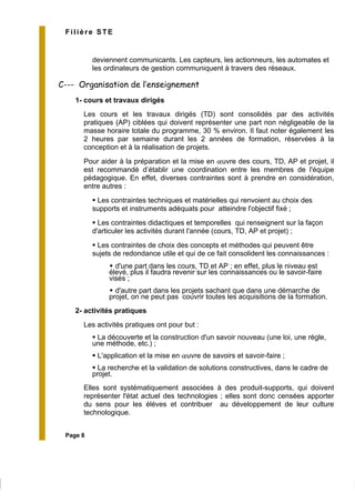 Page 8
Filière STE
deviennent communicants. Les capteurs, les actionneurs, les automates et
les ordinateurs de gestion communiquent à travers des réseaux.
C--- Organisation de l’enseignement
1- cours et travaux dirigés
Les cours et les travaux dirigés (TD) sont consolidés par des activités
pratiques (AP) ciblées qui doivent représenter une part non négligeable de la
masse horaire totale du programme, 30 % environ. Il faut noter également les
2 heures par semaine durant les 2 années de formation, réservées à la
conception et à la réalisation de projets.
Pour aider à la préparation et la mise en œuvre des cours, TD, AP et projet, il
est recommandé d’établir une coordination entre les membres de l'équipe
pédagogique. En effet, diverses contraintes sont à prendre en considération,
entre autres :
Les contraintes techniques et matérielles qui renvoient au choix des
supports et instruments adéquats pour atteindre l'objectif fixé ;
Les contraintes didactiques et temporelles qui renseignent sur la façon
d'articuler les activités durant l'année (cours, TD, AP et projet) ;
Les contraintes de choix des concepts et méthodes qui peuvent être
sujets de redondance utile et qui de ce fait consolident les connaissances :
d'une part dans les cours, TD et AP ; en effet, plus le niveau est
élevé, plus il faudra revenir sur les connaissances ou le savoir-faire
visés ;
d'autre part dans les projets sachant que dans une démarche de
projet, on ne peut pas couvrir toutes les acquisitions de la formation.
2- activités pratiques
Les activités pratiques ont pour but :
La découverte et la construction d'un savoir nouveau (une loi, une règle,
une méthode, etc.) ;
L'application et la mise en œuvre de savoirs et savoir-faire ;
La recherche et la validation de solutions constructives, dans le cadre de
projet.
Elles sont systématiquement associées à des produit-supports, qui doivent
représenter l'état actuel des technologies ; elles sont donc censées apporter
du sens pour les élèves et contribuer au développement de leur culture
technologique.
 