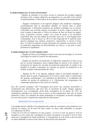 Page10 
LABORATOIRES DE L'UNITE CONCEPTION
- Équipés de machines et de bancs d’essai et contenant des produits supports
(systèmes réels, systèmes didactisés ou maquettes), on y procède à des activités
d’expérimentation, d’observation, de description, d’analyse et de manipulation.
- Équipés d’ordinateurs et de logiciels adéquats (des modeleurs volumiques
essentiellement) dont la description détaillée est donnée dans le guide
d’équipement. L’utilisation pertinente du modeleur volumique est en mesure
d’introduire une nouvelle manière d’enseigner le dessin. Jusqu’à présent, on
avait coutume d’apprendre à l’élève les notions de base de dessin sur papier
(vues, projections, sections, coupes, etc.) avant de passer à la conception
proprement dite. On était obligé de procéder ainsi car, le seul langage pour
communiquer était le dessin en 2D et il était impératif de le maîtriser pour
pouvoir expliquer une solution constructive. Aujourd’hui, ce besoin n’existe
plus. A l’aide d’un logiciel, on peut représenter une solution constructive en 3D
en maîtrisant uniquement les fonctionnalités de celui-ci, ce qui peut se faire
facilement et rapidement.
LABORATOIRES DE L'UNITE PRODUCTION
- Équipés de bancs de préréglage d’outils et des zones de montage, ils serviront
à prérégler les outils et à monter des mécanismes ;
- Équipés de machines de production ou didactisées organisées en îlots et non
pas en sections homogènes, aussi d’appareillage de mesure et de contrôle, ils
permettront de simuler des activités de production industrielle, de valider et de
qualifier le produit, d’enseigner les concepts de gestion de production et de
réaliser le projet collectif encadré de l’élève.
- Équipés de PC et de logiciels adéquats (dont la description détaillée est
donnée dans le guide d’équipement) ils serviront comme aides à l’élaboration
des gammes automatiques, à la simulation de fabrication, à la définition des
systèmes de gestion de production et à l’élaboration des programmes des
commandes numériques et des cartes de contrôles.
Lors des activités pratiques (AP) l’enseignant doit porter une attention particulière à
l’exploitation des laboratoires afin d’en tirer le maximum de profit. Chaque séquence
d'enseignement sera accompagnée d’une fiche renseignant sur la nature de l’AP, les
compétences attendues, les moyens mis en œuvre et leur organisation ainsi que le travail
demandé à l’élève. Vu l’ampleur des tâches demandées à l’enseignant, un horaire spécifique
lui sera réservé pour l’organisation matérielle des laboratoires.
Organisation des enseignements
L’enveloppe horaire allouée à l’enseignement des unités de conception et de production sera
alternée en séances de 4h entre les deux unités, la classe étant dédoublée en groupes
n’excédant pas 16 élèves.
L’unité de C.F.A.O est subdivisée en deux parties : C.A.O et F.A.O. La partie C.A.O est
enseignée en 1ère année par l’enseignant de l'unité conception et la partie F.A.O en 2ème
année par l’enseignant de l'unité production. L’enseignement de cette unité se fera lui aussi
en classe dédoublée à raison d’une séance de deux heures par quinzaine.
 