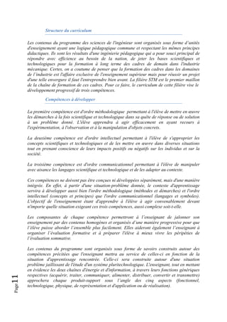 Page11 
Structure du curriculum
Les contenus du programme des sciences de l'ingénieur sont organisés sous forme d’unités
d'enseignement ayant une logique pédagogique commune et respectant les mêmes principes
didactiques. Ils sont les résultats d'une ingénierie pédagogique qui a pour souci principal de
répondre avec efficience au besoin de la nation, de jeter les bases scientifiques et
technologiques pour la formation à long terme des cadres de demain dans l'industrie
mécanique. Certes, on a coutume de penser que la formation des cadres dans les domaines
de l’industrie est l'affaire exclusive de l'enseignement supérieur mais pour réussir un projet
d'une telle envergure il faut l'entreprendre bien avant. La filière STM est le premier maillon
de la chaîne de formation de ces cadres. Pour ce faire, le curriculum de cette filière vise le
développement progressif de trois compétences.
Compétences à développer
La première compétence est d'ordre méthodologique permettant à l'élève de mettre en œuvre
les démarches à la fois scientifique et technologique dans sa quête de réponse ou de solution
à un problème donné. L'élève apprendra à agir efficacement en ayant recours à
l'expérimentation, à l'observation et à la manipulation d'objets concrets.
La deuxième compétence est d'ordre intellectuel permettant à l'élève de s'approprier les
concepts scientifiques et technologiques et de les mettre en œuvre dans diverses situations
tout en prenant conscience de leurs impacts positifs ou négatifs sur les individus et sur la
société.
La troisième compétence est d'ordre communicationnel permettant à l'élève de manipuler
avec aisance les langages scientifique et technologique et de les adapter au contexte.
Ces compétences ne doivent pas être conçues ni développées séparément, mais d'une manière
intégrée. En effet, à partir d'une situation-problème donnée, le contexte d'apprentissage
servira à développer aussi bien l'ordre méthodologique (méthodes et démarches) et l'ordre
intellectuel (concepts et principes) que l'ordre communicationnel (langages et symboles).
L'objectif de l'enseignement étant d'apprendre à l'élève à agir convenablement devant
n'importe quelle situation exigeant ces trois compétences, aussi complexe soit-t-elle.
Les composantes de chaque compétence permettront à l’enseignant de jalonner son
enseignement par des contenus homogènes et organisés d’une manière progressive pour que
l’élève puisse aborder l’ensemble plus facilement. Elles aideront également l’enseignant à
organiser l’évaluation formative et à préparer l'élève à mieux vivre les péripéties de
l’évaluation sommative.
Les contenus du programme sont organisés sous forme de savoirs construits autour des
compétences précitées que l'enseignant mettra au service de celles-ci en fonction de la
situation d'apprentissage rencontrée. Celle-ci sera construite autour d'une situation
problème jaillissant de l'étude d'un système pluritechnologique. L'enseignant, tout en mettant
en évidence les deux chaînes d'énergie et d'information, à travers leurs fonctions génériques
respectives (acquérir, traiter, communiquer, alimenter, distribuer, convertir et transmettre)
approchera chaque produit-support sous l’angle des cinq aspects (fonctionnel,
technologique, physique, de représentation et d'application ou de réalisation).
 