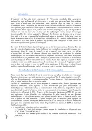 Page5 
Introduction
L’industrie est l’un des traits marquants de l’économie mondiale. Elle caractérise
aujourd’hui toute politique de développement et ne doit sous aucun prétexte être négligée
sous peine d’handicaper outrageusement toute tentative dans ce sens. Le contexte
économique actuel caractérisé par une concurrence sévère et acharnée entre les économies
des différents pays rend encore plus urgent le renforcement d’activités industrielles solides et
performantes. Deux aspects qu’il faut de toute évidence privilégier ; ce qui est impossible à
réaliser si l’on ne mise pas à fond sur la technologie comme levier économique
incontournable. Le système éducatif ; bâtisseur des hommes de demain, est le premier
interpellé et il a une responsabilité fondamentale dans ce domaine. Il doit être conçu de
façon à permettre aux élèves de s’imprégner profondément des concepts technologiques les
plus avancés et à être prêts à prendre les destinées des entreprises et des centres de
recherche à forte valeur ajoutée technologique.
La vision de la technologie, façonnée par ce qui se fait de mieux dans ce domaine dans les
pays les plus développés nous a incité à élaborer un curriculum qui répond le mieux à nos
aspirations faites de vœux de progrès et de prospérité pour notre pays. Les élèves
d’aujourd’hui, décideurs de demain, devront être capables de confronter les réalités
technologiques de leur temps sans crainte ni complexe. Ils devront être armés de rigueur
dans la démarche, de pertinence dans l’analyse, de justesse dans la résolution et de tolérance
dans l’échange. Ils devront être animés d’une volonté de fer, d’un esprit de conquête et d’une
confiance en soi sans failles. Les contenus du curriculum des sciences de l'ingénieur ont été
conçus dans cette optique et pour peu qu’ils soient appliqués à la lettre tout en s’imprégnant
de l’esprit dans lequel ils ont été rédigés on pourra espérer atteindre les objectifs fixés.
Les technologies de l’information et de la communication
Nous vivons l’ère post-industrielle où le savoir trouve une place de choix. Les ressources
humaines, fournisseurs exclusifs des savoirs, sont aujourd’hui la valeur la plus recherchée,
plus que les capitaux et les ressources naturelles. Porteuse du savoir, l’information prend de
plus en plus d’ampleur dans la société actuelle.
Accéder à l’information, par les divers moyens de communication, devient également une
nécessité indéniable. Cela explique le rôle déterminant que joue actuellement les
technologies de l’information et de la communication (TIC). Personne ne peut s’en passer
dans la société moderne et encore moins la « communauté technologique » dont font partie
intégrante les élèves de la filière Sciences et Technologies Mécaniques (STM). Ils ont plus
que quiconque besoin d’accéder aux informations les plus actuelles et aux données
technologiques et scientifiques mises à jour afin de répondre mieux et d’une façon plus sûre
aux exigences de leur formation. L’effort entrepris par le ministère pour équiper les
établissements scolaires de moyens informatiques et de les connecter au réseau Internet ne
peut que nous conforter dans notre choix de permettre aux élèves de STM de maîtriser
l’utilisation des TIC.
A ce sujet, diverses situations sont envisageables :
- l’emploi de l’outil informatique comme moyen de simulation et d’apprentissage
(CAO, FAO, CFAO, GPAO, etc.).
- l’utilisation de l’Internet pour accéder à des données actualisées nécessaires à la
formation ;
 