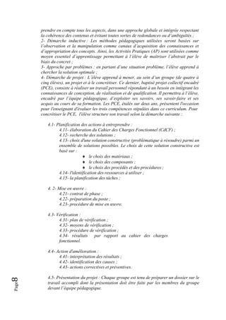 Page8 
prendre en compte tous les aspects, dans une approche globale et intégrée respectant
la cohérence des contenus et évitant toutes sortes de redondances ou d’ambiguïtés ;
2- Démarche inductive : Les méthodes pédagogiques utilisées seront basées sur
l’observation et la manipulation comme canaux d’acquisition des connaissances et
d’appropriation des concepts. Ainsi, les Activités Pratiques (AP) sont utilisées comme
moyen essentiel d’apprentissage permettant à l’élève de maîtriser l’abstrait par le
biais du concret ;
3- Approche par problèmes : en partant d’une situation problème, l’élève apprend à
chercher la solution optimale ;
4- Démarche de projet : L’élève apprend à mener, au sein d’un groupe (de quatre à
cinq élèves), un projet et à le concrétiser. Ce dernier, baptisé projet collectif encadré
(PCE), consiste à réaliser un travail personnel répondant à un besoin en intégrant les
connaissances de conception, de réalisation et de qualification. Il permettra à l’élève,
encadré par l’équipe pédagogique, d’exploiter ses savoirs, ses savoir-faire et ses
acquis au cours de sa formation. Les PCE, étalés sur deux ans, présentent l'occasion
pour l'enseignant d'évaluer les trois compétences stipulées dans ce curriculum. Pour
concrétiser le PCE, l'élève structure son travail selon la démarche suivante :
4.1- Planification des actions à entreprendre :
4.11- élaboration du Cahier des Charges Fonctionnel (CdCF) ;
4.12- recherche des solutions ;
4.13- choix d'une solution constructive (problématique à résoudre) parmi un
ensemble de solutions possibles. Le choix de cette solution constructive est
basé sur :
♦ le choix des matériaux ;
♦ le choix des composants ;
♦ le choix des procédés et des procédures ;
4.14- l'identification des ressources à utiliser ;
4.15- la planification des tâches ;
4. 2- Mise en œuvre :
4.21- contrat de phase ;
4.22- préparation du poste ;
4.23- procédure de mise en œuvre.
4.3- Vérification :
4.31- plan de vérification ;
4.32- moyens de vérification ;
4.33- procédure de vérification ;
4.34- résultats par rapport au cahier des charges
fonctionnel.
4.4- Action d'amélioration :
4.41- interprétation des résultats ;
4.42- identification des causes ;
4.43- actions correctives et préventives.
4.5- Présentation du projet : Chaque groupe est tenu de préparer un dossier sur le
travail accompli dont la présentation doit être faite par les membres du groupe
devant l’équipe pédagogique.
 