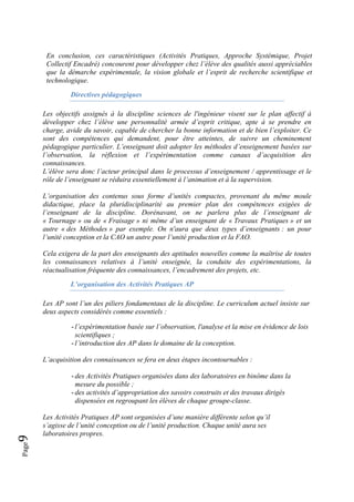 Page9 
En conclusion, ces caractéristiques (Activités Pratiques, Approche Systémique, Projet
Collectif Encadré) concourent pour développer chez l’élève des qualités aussi appréciables
que la démarche expérimentale, la vision globale et l’esprit de recherche scientifique et
technologique.
Directives pédagogiques
Les objectifs assignés à la discipline sciences de l'ingénieur visent sur le plan affectif à
développer chez l’élève une personnalité armée d’esprit critique, apte à se prendre en
charge, avide du savoir, capable de chercher la bonne information et de bien l’exploiter. Ce
sont des compétences qui demandent, pour être atteintes, de suivre un cheminement
pédagogique particulier. L’enseignant doit adopter les méthodes d’enseignement basées sur
l’observation, la réflexion et l’expérimentation comme canaux d’acquisition des
connaissances.
L’élève sera donc l’acteur principal dans le processus d’enseignement / apprentissage et le
rôle de l’enseignant se réduira essentiellement à l’animation et à la supervision.
L’organisation des contenus sous forme d’unités compactes, provenant du même moule
didactique, place la pluridisciplinarité au premier plan des compétences exigées de
l’enseignant de la discipline. Dorénavant, on ne parlera plus de l’enseignant de
« Tournage » ou de « Fraisage » ni même d’un enseignant de « Travaux Pratiques » et un
autre « des Méthodes » par exemple. On n'aura que deux types d’enseignants : un pour
l’unité conception et la CAO un autre pour l’unité production et la FAO.
Cela exigera de la part des enseignants des aptitudes nouvelles comme la maîtrise de toutes
les connaissances relatives à l’unité enseignée, la conduite des expérimentations, la
réactualisation fréquente des connaissances, l’encadrement des projets, etc.
L’organisation des Activités Pratiques AP
Les AP sont l’un des piliers fondamentaux de la discipline. Le curriculum actuel insiste sur
deux aspects considérés comme essentiels :
- l’expérimentation basée sur l’observation, l'analyse et la mise en évidence de lois
scientifiques ;
- l’introduction des AP dans le domaine de la conception.
L’acquisition des connaissances se fera en deux étapes incontournables :
- des Activités Pratiques organisées dans des laboratoires en binôme dans la
mesure du possible ;
- des activités d’appropriation des savoirs construits et des travaux dirigés
dispensées en regroupant les élèves de chaque groupe-classe.
Les Activités Pratiques AP sont organisées d’une manière différente selon qu’il
s’agisse de l’unité conception ou de l’unité production. Chaque unité aura ses
laboratoires propres.
 