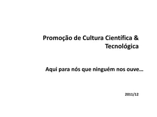 Promoção de Cultura Científica &
                    Tecnológica


Aqui para nós que ninguém nos ouve…



                            2011/12
 