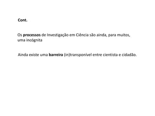 Cont.


Os processos de Investigação em Ciência são ainda, para muitos,
uma incógnita


Ainda existe uma barreira (in)transponível entre cientista e cidadão.
 