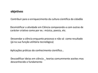 objetivos

Contribuir para o enriquecimento da cultura científica do cidadão

Desmistificar a atividade em Ciência comparando-a com outras de
carácter criativo como por ex.: música, poesia, etc.


Desvendar a ciência enquanto processo e não só como resultado
(já na sua função utilitária tecnológica)


Aplicações práticas do conhecimento científico…


Descodificar ideias em ciência _ teorias comummente aceites mas
desconhecido o fundamento
 