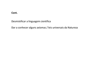 Cont.


Desmistificar a linguagem científica

Dar a conhecer alguns axiomas / leis universais da Natureza
 