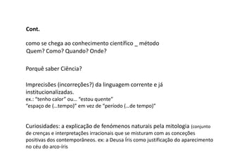 Cont.

como se chega ao conhecimento científico _ método
Quem? Como? Quando? Onde?

Porquê saber Ciência?

Imprecisões (incorreções?) da linguagem corrente e já
institucionalizadas.
ex.: “tenho calor” ou… “estou quente”
“espaço de (…tempo)” em vez de “período (…de tempo)”


Curiosidades: a explicação de fenómenos naturais pela mitologia (conjunto
de crenças e interpretações irracionais que se misturam com as conceções
positivas dos contemporâneos. ex: a Deusa Íris como justificação do aparecimento
no céu do arco-íris
 
