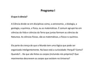 Programa I
O que é ciência?

A Ciência divide-se em disciplinas como, a astronomia , a biologia, a
geologia, a química, a física, ou as matemáticas. É comum agrupá-las em
ciências da Vida e ciências da Terra que juntas formam as ciências da
Natureza. As ciências físicas, são as matemáticas, a física e a química.


Ela parte da crença de que o Mundo tem uma lógica que pode ser
organizada inteligentemente. Na base está a curiosidade: Porquê? Como?
Quando?... De que são feitos os corpos (incluindo nós próprios)? Que
movimentos descrevem os corpos que existem no Universo?
 