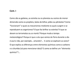 Cont. I


Como são as galáxias, as estrelas ou os planetas ou outros de menor
dimensão como os projéteis, bolas de bilhar, piões ou pêndulos? Como
“funcionam” e quais os mecanismos mediante os quais surgem e se
reproduzem os organismos? O que faz brilhar as estrelas? A que se
devem os terramotos ou as marés? Porque muda o tempo
meteorológico? Porque é que o céu que vemos da Terra durante o dia
é azul e não, por exemplo… amarelo?... E como se explicam as cores?
O que explica as diferenças entre elementos químicos como o carbono
e o chumbo (só para mencionar dois)? E como se define um “elemento
químico”?...
 