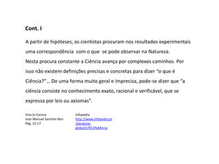 Cont. I

A partir de hipóteses, os cientistas procuram nos resultados experimentais
uma correspondência com o que se pode observar na Natureza.
Nesta procura constante a Ciência avança por complexos caminhos. Por
isso não existem definições precisas e concretas para dizer “o que é
Ciência?”… De uma forma muito geral e imprecisa, pode-se dizer que “a
ciência consiste no conhecimento exato, racional e verificável, que se
expressa por leis ou axiomas”.

Viva la Ciencia           Infopedia
Jose Manuel Sanchez Ron   http://www.infopedia.pt
Pág. 15-17                /pesquisa-
                          global/ci%C3%AAncia
 