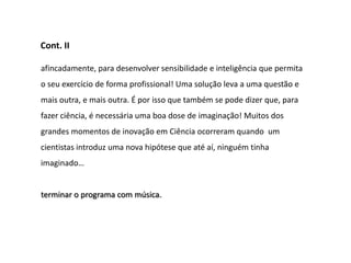 Cont. II

afincadamente, para desenvolver sensibilidade e inteligência que permita
o seu exercício de forma profissional! Uma solução leva a uma questão e
mais outra, e mais outra. É por isso que também se pode dizer que, para
fazer ciência, é necessária uma boa dose de imaginação! Muitos dos
grandes momentos de inovação em Ciência ocorreram quando um
cientistas introduz uma nova hipótese que até aí, ninguém tinha
imaginado…


terminar o programa com música.
 