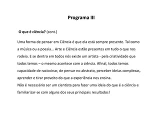 Programa III

O que é ciência? (cont.)

Uma forma de pensar em Ciência é que ela está sempre presente. Tal como
a música ou a poesia... Arte e Ciência estão presentes em tudo o que nos
rodeia. E se dentro em todos nós existe um artista - pela criatividade que
todos temos – o mesmo acontece com a ciência. Afinal, todos temos
capacidade de raciocinar, de pensar no abstrato, perceber ideias complexas,
aprender e tirar proveito do que a experiência nos ensina.
Não é necessário ser um cientista para fazer uma ideia do que é a ciência e
familiarizar-se com alguns dos seus principais resultados!
 