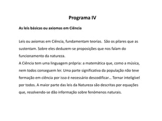 Programa IV
As leis básicas ou axiomas em Ciência


Leis ou axiomas em Ciência, fundamentam teorias. São os pilares que as
sustentam. Sobre eles deduzem-se proposições que nos falam do
funcionamento da natureza.
A Ciência tem uma linguagem própria: a matemática que, como a música,
nem todos conseguem ler. Uma parte significativa da população não teve
formação em ciência por isso é necessário descodificar… Tornar inteligível
por todos. A maior parte das leis da Natureza são descritas por equações
que, resolvendo-se dão informação sobre fenómenos naturais.
 