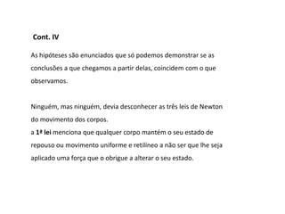 Cont. IV

As hipóteses são enunciados que só podemos demonstrar se as
conclusões a que chegamos a partir delas, coincidem com o que
observamos.


Ninguém, mas ninguém, devia desconhecer as três leis de Newton
do movimento dos corpos.
a 1ª lei menciona que qualquer corpo mantém o seu estado de
repouso ou movimento uniforme e retilíneo a não ser que lhe seja
aplicado uma força que o obrigue a alterar o seu estado.
 