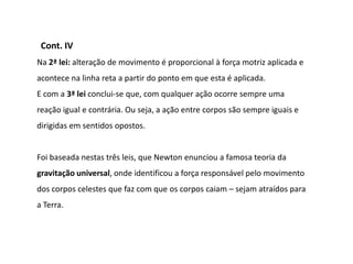 Cont. IV
Na 2ª lei: alteração de movimento é proporcional à força motriz aplicada e
acontece na linha reta a partir do ponto em que esta é aplicada.
E com a 3ª lei conclui-se que, com qualquer ação ocorre sempre uma
reação igual e contrária. Ou seja, a ação entre corpos são sempre iguais e
dirigidas em sentidos opostos.


Foi baseada nestas três leis, que Newton enunciou a famosa teoria da
gravitação universal, onde identificou a força responsável pelo movimento
dos corpos celestes que faz com que os corpos caiam – sejam atraídos para
a Terra.
 
