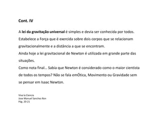 Cont. IV

A lei da gravitação universal é simples e devia ser conhecida por todos.
Estabelece a Força que é exercida sobre dois corpos que se relacionam
gravitacionalmente e a distância a que se encontram.
Ainda hoje a lei gravitacional de Newton é utilizada em grande parte das
situações.
Como nota final… Sabia que Newton é considerado como o maior cientista
de todos os tempos? Não se fala emÓtica, Movimento ou Gravidade sem
se pensar em Isaac Newton.


Viva la Ciencia
Jose Manuel Sanchez Ron
Pág. 20-21
 