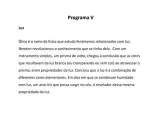 Programa V
Luz


Ótica é o ramo da física que estuda fenómenos relacionados com luz.
Newton revolucionou o conhecimento que se tinha dela. Com um
instrumento simples, um prisma de vidro, chegou à conclusão que as cores
que resultavam da luz branca (ou transparente ou sem cor) ao atravessar o
prisma, eram propriedades da luz. Concluiu que a luz é a combinação de
diferentes cores elementares. Em dias em que se combinam humidade
com luz, um arco íris que possa surgir no céu, é revelador dessa mesma
propriedade da luz.
 