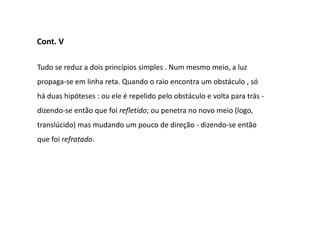 Cont. V

Tudo se reduz a dois princípios simples . Num mesmo meio, a luz
propaga-se em linha reta. Quando o raio encontra um obstáculo , só
há duas hipóteses : ou ele é repelido pelo obstáculo e volta para trás -
dizendo-se então que foi refletido; ou penetra no novo meio (logo,
translúcido) mas mudando um pouco de direção - dizendo-se então
que foi refratado.
 