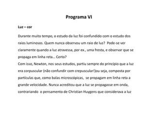 Programa VI
Luz – cor

Durante muito tempo, o estudo da luz foi confundido com o estudo dos
raios luminosos. Quem nunca observou um raio de luz? Pode-se ver
claramente quando a luz atravessa, por ex., uma fresta, e observar que se
propaga em linha reta… Certo?
Com isso, Newton, nos seus estudos, partiu sempre do princípio que a luz
era corpuscular (não confundir com crepuscular!)ou seja, composta por
partículas que, como balas microscópicas, se propagam em linha reta a
grande velocidade. Nunca acreditou que a luz se propagasse em onda,
contrariando o pensamento de Christian Huygens que considerava a luz
 