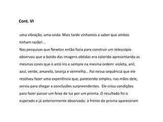 Cont. VI


uma vibração, uma onda. Mais tarde vínhamos a saber que ambos
tinham razão!...
Nas pesquisas que Newton então fazia para construir um telescópio
observou que o bordo das imagens obtidas era colorido apresentando as
mesmas cores que o arco íris e sempre na mesma ordem: violeta, anil,
azul, verde, amarelo, laranja e vermelho… Foi nessa sequência que ele
resolveu fazer uma experiência que, parecendo simples, nas mãos dele,
serviu para chegar a conclusões surpreendentes. Ele criou condições
para fazer passar um feixe de luz por um prisma. O resultado foi o
esperado e já anteriormente observado: à frente do prisma apareceram
 