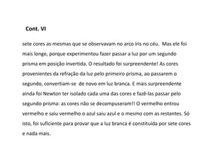 Cont. VI

sete cores as mesmas que se observavam no arco íris no céu. Mas ele foi
mais longe, porque experimentou fazer passar a luz por um segundo
prisma em posição invertida. O resultado foi surpreendente! As cores
provenientes da refração da luz pelo primeiro prisma, ao passarem o
segundo, convertiam-se de novo em luz branca. E mais surpreendente
ainda foi Newton ter isolado cada uma das cores e fazê-las passar pelo
segundo prisma: as cores não se decompuseram!! O vermelho entrou
vermelho e saiu vermelho o azul saiu azul e o mesmo com as restantes. Só
isto, foi suficiente para provar que a luz branca é constituída por sete cores
e nada mais.
 