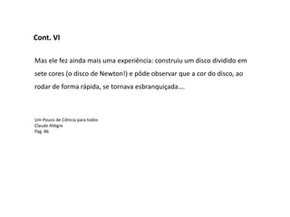 Cont. VI

Mas ele fez ainda mais uma experiência: construiu um disco dividido em
sete cores (o disco de Newton!) e pôde observar que a cor do disco, ao
rodar de forma rápida, se tornava esbranquiçada….



Um Pouco de Ciência para todos
Claude Allégre
Pág. 86
 