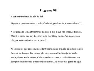 Programa VIII
A cor avermelhada do pôr do Sol

Já pensou porque é que a cor do pôr do sol, geralmente, é avermelhada?!...


A luz propaga-se na atmosfera e durante o dia, a que nos chega, é branca...
Mas já reparou que em dias com forte humidade no ar e Sol, aparece no
céu, para nosso deleite, um arco-íris?...


As sete cores que conseguimos identificar no arco-íris, são as radiações que
fazem a luz branca. Por ordem são elas, o vermelho, laranja, amarelo,
verde, ciano, azul e violeta. Cada uma destas cores ou radiações tem um
comprimento de onda e frequência distintos. Ao incidir nas gotas de água
 