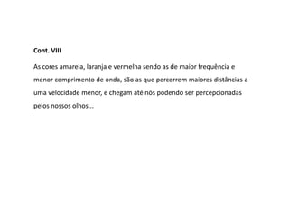 Cont. VIII

As cores amarela, laranja e vermelha sendo as de maior frequência e
menor comprimento de onda, são as que percorrem maiores distâncias a
uma velocidade menor, e chegam até nós podendo ser percepcionadas
pelos nossos olhos...
 
