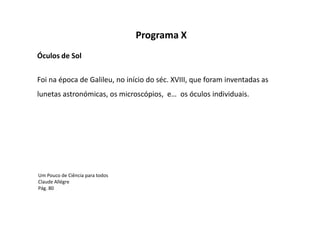 Programa X
Óculos de Sol

Foi na época de Galileu, no início do séc. XVIII, que foram inventadas as
lunetas astronómicas, os microscópios, e… os óculos individuais.




Um Pouco de Ciência para todos
Claude Allégre
Pág. 80
 