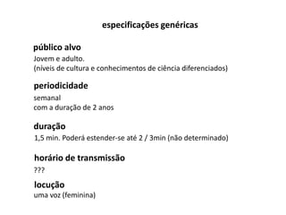 especificações genéricas

público alvo
Jovem e adulto.
(níveis de cultura e conhecimentos de ciência diferenciados)

periodicidade
semanal
com a duração de 2 anos

duração
1,5 min. Poderá estender-se até 2 / 3min (não determinado)

horário de transmissão
???
locução
uma voz (feminina)
 