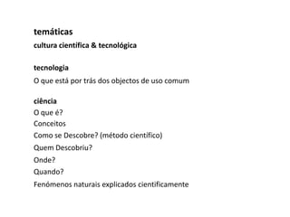 temáticas
cultura científica & tecnológica

tecnologia
O que está por trás dos objectos de uso comum

ciência
O que é?
Conceitos
Como se Descobre? (método científico)
Quem Descobriu?
Onde?
Quando?
Fenómenos naturais explicados cientificamente
 