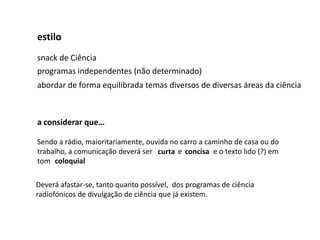 estilo
snack de Ciência
programas independentes (não determinado)
abordar de forma equilibrada temas diversos de diversas áreas da ciência



a considerar que…

Sendo a rádio, maioritariamente, ouvida no carro a caminho de casa ou do
trabalho, a comunicação deverá ser curta e concisa e o texto lido (?) em
tom coloquial

Deverá afastar-se, tanto quanto possível, dos programas de ciência
radiofónicos de divulgação de ciência que já existem.
 