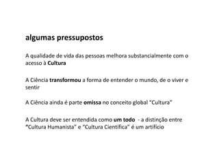 algumas pressupostos

A qualidade de vida das pessoas melhora substancialmente com o
acesso à Cultura

A Ciência transformou a forma de entender o mundo, de o viver e
sentir

A Ciência ainda é parte omissa no conceito global “Cultura”

A Cultura deve ser entendida como um todo - a distinção entre
“Cultura Humanista” e “Cultura Científica” é um artifício
 