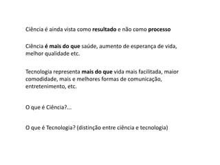 Ciência é ainda vista como resultado e não como processo

Ciência é mais do que saúde, aumento de esperança de vida,
melhor qualidade etc.

Tecnologia representa mais do que vida mais facilitada, maior
comodidade, mais e melhores formas de comunicação,
entretenimento, etc.


O que é Ciência?...


O que é Tecnologia? (distinção entre ciência e tecnologia)
 