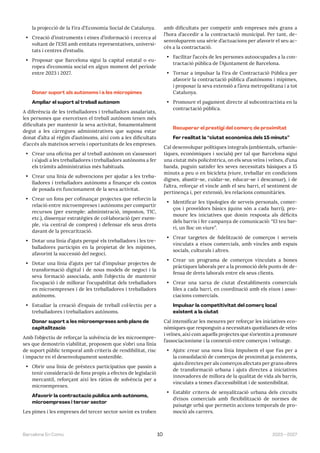2023—2027
Barcelona En Comú 10
la projecció de la Fira d’Economia Social de Catalunya.
• Creació d’instruments i eines d’informació i recerca al
voltant de l’ESS amb entitats representatives, universi-
tats i centres d’estudis.
• Proposar que Barcelona sigui la capital estatal o eu-
ropea d’economia social en algun moment del període
entre 2023 i 2027.
Donar suport als autònoms i a les micropimes
Ampliar el suport al treball autònom
A diferència de les treballadores i treballadors assalariats,
les persones que exerceixen el treball autònom tenen més
dificultats per mantenir la seva activitat, fonamentalment
degut a les càrregues administratives que suposa estar
donat d’alta al règim d’autònoms, així com a les dificultats
d’accés als mateixos serveis i oportunitats de les empreses.
• Crear una oficina per al treball autònom on s’assessori
i s’ajudi a les treballadores i treballadors autònoms a fer
els tràmits administratius més habituals.
• Crear una línia de subvencions per ajudar a les treba-
lladores i treballadors autònoms a finançar els costos
de posada en funcionament de la seva activitat.
• Crear un fons per cofinançar projectes que reforcin la
relació entre microempreses i autònoms per compartir
recursos (per exemple: administració, impostos, TIC,
etc.), dissenyar estratègies de col·laboració (per exem-
ple, via central de compres) i defensar els seus drets
davant de la precarització.
• Dotar una línia d’ajuts perquè els treballadors i les tre-
balladores participin en la propietat de les mipimes,
afavorint la successió del negoci.
• Dotar una línia d’ajuts per tal d’impulsar projectes de
transformació digital i de nous models de negoci i la
seva formació associada, amb l’objectiu de mantenir
l’ocupació i de millorar l’ocupabilitat dels treballadors
en microempreses i de les treballadores i treballadors
autònoms.
• Estudiar la creació d’espais de treball col·lectiu per a
treballadores i treballadors autònoms.
Donar suport a les microempreses amb plans de
capitalització
Amb l’objectiu de reforçar la solvència de les microempre-
ses que demostrin viabilitat, proposem que s’obri una línia
de suport públic temporal amb criteris de rendibilitat, risc
i impacte en el desenvolupament sostenible.
• Obrir una línia de préstecs participatius que passin a
tenir consideració de fons propis a efectes de legislació
mercantil, reforçant així les ràtios de solvència per a
microempreses.
Afavorir la contractació pública amb autònoms,
microempreses i tercer sector
Les pimes i les empreses del tercer sector sovint es troben
amb dificultats per competir amb empreses més grans a
l’hora d’accedir a la contractació municipal. Per tant, de-
senvoluparem una sèrie d’actuacions per afavorir el seu ac-
cés a la contractació.
• Facilitar l’accés de les persones autoocupades a la con-
tractació pública de l’Ajuntament de Barcelona.
• Tornar a impulsar la Fira de Contractació Pública per
afavorir la contractació pública d’autònoms i mipimes,
i proposar la seva extensió a l’àrea metropolitana i a tot
Catalunya.
• Promoure el pagament directe al subcontractista en la
contractació pública.
Recuperar el prestigi del comerç de proximitat
Fer realitat la “ciutat econòmica dels 15 minuts”
Cal desenvolupar polítiques integrals (ambientals, urbanís-
tiques, econòmiques i socials) per tal que Barcelona sigui
una ciutat més policèntrica, on els seus veïns i veïnes, d’una
banda, puguin satisfer les seves necessitats bàsiques a 15
minuts a peu o en bicicleta (viure, treballar en condicions
dignes, abastir-se, cuidar-se, educar-se i descansar), i de
l’altra, reforçar el vincle amb el seu barri, el sentiment de
pertinença i, per extensió, les relacions comunitàries.
• Identificar les tipologies de serveis personals, comer-
ços i proveïdors bàsics (quins són a cada barri), pro-
moure les iniciatives que donin resposta als dèficits
dels barris i fer campanya de comunicació: “El teu bar-
ri, un lloc on viure”.
• Crear targetes de fidelització de comerços i serveis
vinculats a eixos comercials, amb vincles amb espais
socials, culturals i altres.
• Crear un programa de comerços vinculats a bones
pràctiques laborals per a la promoció dels punts de de-
fensa de drets laborals entre els seus clients.
• Crear una xarxa de ciutat d’establiments comercials
liles a cada barri, en coordinació amb els eixos i asso-
ciacions comercials.
Impulsar la competitivitat del comerç local
existent a la ciutat
Cal intensificar les mesures per reforçar les iniciatives eco-
nòmiques que responguin a necessitats quotidianes de veïns
i veïnes, així com aquells projectes que s’orientin a promoure
l’associacionisme i la connexió entre comerços i veïnatge.
• Ajuts: crear una nova línia Impulsem el que Fas per a
la consolidació de comerços de proximitat ja existents,
ajuts directes per als comerços afectats per grans obres
de transformació urbana i ajuts directes a iniciatives
innovadores de millora de la qualitat de vida als barris,
vinculats a temes d’accessibilitat i de sostenibilitat.
• Establir criteris de senyalització urbana dels circuits
d’eixos comercials amb flexibilització de normes de
paisatge urbà que permetin accions temporals de pro-
moció als carrers.
 