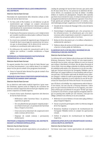 2023—2027
Barcelona En Comú 100
PLA DE MANTENIMENT DELS LLOCS EMBLEMÀTICS
DEL DISTRICTE
Districte Sarrià-Sant Gervasi
Necessitat de manteniment dels elements urbans al dis-
tricte de Sarrià-Sant Gervasi.
• En línia amb el Pla Cuidem, es vol elaborar un pla de
manteniment que inclogui un conjunt estructurat
d’elements singulars del districte i desenvolupar un pla
individualitzat de manteniment i inversió per a cada un
dels elements identificats.
• El pla haurà d’incorporar mesures a curt i mitjà termini
per resoldre incidències detectades i millorar l’estat de
carrers, parcs i places.
• Es crearà una comissió de seguiment que s’integrarà al
Consell de Barri encarregat de monitoritzar les mesu-
res que es desenvolupin i de la detecció de noves ne-
cessitats en coordinació amb cada territori.
• Es reforçaran els canals de comunicació amb la ciu-
tadania per notificar i resoldre incidències a l’espai
públic.
REFORÇAR LA PROGRAMACIÓ D’ACTIVITATS DE
PROMOCIÓ DE LA SALUT MENTAL
Districte Sarrià-Sant Gervasi
En aquest mandat s’ha creat la Taula de Salut Mental, que
té un bon funcionament, i ara caldria donar-li un impuls i
dotar-la d’un pla de treball i d’un programa d’activitats.
• Dotar la Taula de Salut Mental d’un pla de treball i d’un
programa d’activitats.
CREACIÓ D’UNA TAULA D’ENTITATS ESPORTIVES DEL
DISTRICTE DE SARRIÀ-SANT GERVASI
Districte Sarrià-Sant Gervasi
En un districte amb molta tradició esportiva i gran nom-
bre d’entitats, aquesta taula té l’objectiu de coordinar les
diverses entitats esportives del territori per impulsar actu-
acions conjuntes en l’àmbit esportiu.
• Creació d’una taula d’entitats esportives del districte
de Sarrià-Sant Gervasi.
̃ Reflexionar sobre l’activitat física i la pràctica
esportiva en general.
̃ Ser una plataforma que proposi i impulsi projec-
tes d’intervenció per a la promoció de l’activitat
física i l’esport al territori.
̃ Crear una xarxa relacional i de cooperació entre
clubs i entitats del territori.
̃ Disposar de canals comuns i permanents
d’informació.
PROTEGIR LA RIQUESA PATRIMONIAL DEL DISTRICTE
DAVANT LA PRESSIÓ ESPECULATIVA
Districte Sarrià-Sant Gervasi
Per lluitar contra la pressió especulativa cal actualitzar el
catàleg de paisatge de Sarrià-Sant Gervasi, que porta més
de 20 anys sense fer-se. Cal preservar la identitat del dis-
tricte obrint a la ciutadania una fase de debat i recollida
d’idees en matèria de planejament. Després dels episodis
que hem viscut els darrers anys, el veïnat reclama preservar
la singularitat dels barris del districte i garantir el seu futur.
El pla aposta per protegir el patrimoni i el comerç, crear
més habitatge protegit i augmentar el verd i la biodiversitat.
• Estudis de les Unitats de Paisatge Urbà a tots els barris
del districte.
• Desenvolupar el planejament per a les actuacions en
les infraestructures i la urbanització, per a les inter-
vencions sobre el patrimoni construït i, en general, per
orientar les actuacions sobre el territori.
• Redacció d’un document per a la millora urbanística i
ambiental de cada barri.
• Elaborar plans de protecció del patrimoni i del comerç
a Sarrià i a l’antic poble de Vallvidrera.
ELABORAR UN PLA DE MILLORA I INVERSIÓ DE LES
PRINCIPALS VIES DEL DISTRICTE
Districte Sarrià-Sant Gervasi
La reforma del carrer Balmes afecta bona part del districte
(Galvany, Bonanova, Putxet i Farró) i té una repercussió a
escala de tota la ciutat, atès que Balmes és una via troncal
que enllaça i distribueix el trànsit, des de plaça Kennedy al
carrer Pelai. Això ens obliga a abordar la reforma amb l’àrea
de mobilitat amb molta cura. Bonanova es veu de nou afec-
tada per l’actual estructura de l’avinguda Tibidabo, que fa
difícil que se’n pugui millorar la funcionalitat amb actuaci-
ons parcials. Cal estudiar amb molt de detall la seva refor-
ma integral i validar-la amb la participació veïnal. Pel que
fa a República Argentina, la seva reforma és una de les pri-
oritats de l’Associació de Veïns del Putxet i les actuacions
que s’hi facin cal treballar-les conjuntament amb el distric-
te de Gràcia, tal com s’ha fet a Príncep d’Astúries. L’altre
gran eix que travessa el districte és Via Augusta, una auto-
pista urbana que actualment és una gran “ferida” que sepa-
ra els barris. En el futur, cal que aquesta avinguda esdevin-
gui un passeig més amable per als vianants, cosa que ens
obliga a debatre’n la reforma en la seva totalitat.
• Reformar el carrer Balmes: el tram entre plaça Molina i
plaça Joaquim Folguera.
• Iniciar un procés participatiu sobre la reforma integral
de la Via Augusta.
• Bonanova: finalitzar el projecte de reurbanització de
l’avinguda Tibidabo tenint en compte les aportacions
veïnals.
• Definir el projecte de reurbanització de República
Argentina.
DESENVOLUPAR UN PLA DE DINAMITZACIÓ I ÚS DELS
LOCALS BUITS AL DISTRICTE
Districte Sarrià-Sant Gervasi
Cal donar nous usos i noves oportunitats als nombrosos
 