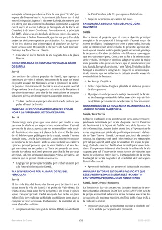 103 2023—2027
Barcelona En Comú
autopista urbana que a hores d’ara és una gran “ferida” que
separa els diversos barris. Actualment ja hi ha un carril bici
entre l’avinguda Diagonal i el carrer Laforja, de manera que
les obres que ara comencen donaran continuïtat a aquest
carril entre el carrer Laforja (o l’avinguda de la Riera de
Cassoles) i el carrer Ganduxer. Posteriorment, a principis
del 2023, s’iniciaran els treballs del tram entre els carrers
de Ganduxer i Dolors Monserdà, que forma part d’un dels
projectes dels pressupostos participatius. Així es guanya-
rà un eix ciclista que connectarà el districte de Sarrià-
Sant Gervasi amb l’Eixample i els barris de Sant Gervasi-
Galvany, les Tres Torres i Sarrià.
• Executar el carril bici de la Via Augusta fins a la plaça
Borràs.
CREAR UNA CASA DE CULTURA POPULAR AL BARRI
DE SARRIÀ
Sarrià
Les entitats de cultura popular de Sarrià, que agrupa a
centenars de veïns i veïnes, reclamen de fa anys un espai
on poder assajar, fer trobades, crear i promoure la cultu-
ra popular. Històricament, Sarrià ha estat un espai central
d’expressions de cultura popular a la ciutat de Barcelona i
per això és necessari que des de les institucions es busquin
solucions per tal de donar suport a aquestes entitats.
• Trobar i cedir un espai per a les entitats de cultura po-
pular al barri de Sarrià.
ENGEGAR UN PROCÉS PARTICIPATIU PER POSAR
NOM A LA FUTURA BIBLIOTECA DE SARRIÀ
Sarrià
L’homenatge més gran que una ciutat pot rendir a una
persona és dedicar un espai al seu nomenclàtor. L’actual
govern de la ciutat aposta per un nomenclàtor més soci-
al i feminitzat als carrers i places de la ciutat. De les més
de 40 biblioteques públiques de la ciutat, només 7 tenen
nom de dona. Des de Barcelona en Comú volem reivindicar
la memòria de les dones amb la seva inclusió́ als carrers
i places, perquè̀ pensem que la seva història i el seu lle-
gat mereixen ser recordats. A l’hora de posar-hi un nom,
des de Barcelona en Comú pensem que s’ha de fer partícip
al veïnat, tal com demana l’Associació́ Veïnal de Sarrià̀, de
manera que es generi el màxim consens.
• Engegar un procés participatiu per trobar un nom per
a la futura biblioteca de Sarrià.
PLA D’INVERSIONS PER AL BARRI DE PEU DEL
FUNICULAR
Sarrià
El barri de Peu del Funicular forma part de Sarrià i està
situat entre la vila de Sarrià i el poble de Vallvidrera. Es
tracta d’una zona amb forts pendents i els veïns i veïnes
sense transport privat i d’edat avançada han de fer un gran
esforç físic per realitzar activitats quotidianes com anar a
comprar o tirar la brossa. L’urbanisme i la mobilitat de la
zona s’han d’actualitzar.
• Ampliació del recorregut de la línia 130 de bus del barri
de Can Caralleu, o la 111, que opera a Vallvidrera.
• Projecte de reforma de carrer del bosc.
EXECUTAR LA SEGONA FASE DEL PARC JOAN
RAVENTÓS
Sarrià
Dur a terme el projecte que té com a objectiu principal
completar la recuperació i integració d’aquest espai de
valors ecològics i paisatgístics com a parc urbà, iniciada
amb la primera part dels treballs. El projecte, aprovat du-
rant aquest mandat amb la participació del veïnat, planteja
la necessitat d’acabar de definir els diferents recorreguts
que estructuren el parc. Com ja es va fer a la primera part
dels treballs, el projecte promou adaptar-se amb la major
cura possible a les preexistències que el condicionen; per
una banda, l’orografia existent, i per l’altra, l’existència d’un
bosquet a mantenir i integrar. El projecte es desenvolupa-
rà de manera que no s’alterin els criteris assolits envers la
sostenibilitat de l’entorn:
• Recàrrega d’aqüífers.
• Evitar l’aportació d’aigües pluvials al sistema general
de clavegueram.
• El projecte també preveu la neteja i renovació de la xar-
xa de drenatge sostenible dels carrers Naranjo de Bul-
nes i Ràfols per mantenir-ne el correcte funcionament.
CONSTRUCCIÓ DE LA NOVA ZONA ENJARDINADA ALS
JARDINS D’ORIOL MARTORELL
Sarrià, Tres Torres
L’objecte d’actuació és la construcció de la zona verda en-
jardinada delimitada per la Via Augusta, carrer Cardenal
de Sentmenat i la façana de l’edifici seu dels Ferrocarrils
de la Generalitat. Aquest àmbit dona lloc a l’oportunitat de
crear un gran espai públic de qualitat que connecti els bar-
ris de Tres Torres i Sarrià. Un espai que, tot i els condici-
onants, ha d’apostar pel verd i determinar les estratègies
per tal que aquest verd sigui de qualitat. Un espai de pas-
seig, d’estada, escenari facilitador de múltiples usos ciuta-
dans. Complementàriament s’inclouria la millora de la Via
Augusta per tal d’incorporar nous passos de vianants que
facin de connexió entre barris, l’arranjament de la vorera
Llobregat de la Via Augusta i el reasfaltat del vial segons
l’àmbit d’actuació.
• Aprovació definitiva del projecte i licitació de les obres.
IMPULSAR ENTORNS ESCOLARS PACIFICATS QUE
ESDEVINGUIN ESPAIS SALUDABLES I FOMENTIN
L’AUTONOMIA PERSONAL DELS NENS I NENES
Sarrià, Sant Gervasi-Bonanova
La Bonanova i Sarrià concentren la major densitat de cen-
tres educatius d’Europa i tant des de les AAVV com des de
la pròpia comunitat educativa se’ns demana accelerar les
actuacions als entorns escolars, en línia amb el que es fa a
la resta de la ciutat.
• Impulsar una taula de mobilitat escolar a nivell de dis-
tricte amb la participació del Consorci.
 