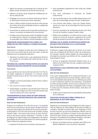 2023—2027
Barcelona En Comú 104
• Aplicar les mesures recomanades per a l’estudi de mo-
bilitat escolar del districte de Sarrià-Sant Gervasi
• Elaborar un pla de ciutat integral de mobilitat per so-
bre la ronda de Dalt.
• Desplegar una xarxa de carrils bici suficient per garan-
tir alternatives d’accés als centres educatius.
• Instar a TMB a atendre les peticions de les AFAs pel que
fa al reforç de les línies d’autobús tenint en comptes les
hores punta escolars.
• Incrementar la cobertura de les parades de Bicing, po-
tenciar i reconèixer formalment les rutes bicibus.
• Estudiar noves solucions per reduir la mobilitat escolar
en vehicle privat i afavorir el transport públic i col·lec-
tiu sostenible, entre d’altres, del bus llançadora escolar.
CONSTRUIR UN EQUIPAMENT PELS VEÏNS I LES
VEÏNES DE LES TRES TORRES AL CARRER DALMASES
Tres Torres
L’Ajuntament va comprar el solar del carrer Dalmases, 63.
Tal i com es va acordar amb els veïns i les veïnes, el solar de
Dalmases serà un equipament del barri.
• Dissenyar un projecte per a una equipament del barri
per satisfer les necessitats del veïnat del barri de les
Tres Torres.
REFORMA DEL CARRER VERGÓS ENTRE VIA AUGUSTA
I ESCOLES PIES PER CONVERTIR-LO EN UN PASSEIG
Tres Torres
Un poc pacificats els entorns del mercat de les Tres Torres,
cal seguir impulsant la pacificació i la reforma urbana
d’espais centrals al barri de les Tres Torres amb excés de
trànsit.
• Engegar un procés participatiu amb els veïns i veïnes i
comerciants.
• Dur a terme un concurs d’idees.
• Desenvolupar un projecte que permeti que el barri de
les Tres Torres tingui un carrer central de vianants que
connecti amb la seva zona comercial.
TRANSFORMAR EL NUCLI ANTIC DE SANT GERVASI-
LA BONANOVA PER RECUPERAR EL SEU CARÀCTER
DE BARRI
Sant Gervasi-la Bonanova
Després de la definició d’un Pla d’Acció per a la Superilla
Sant Gervasi-la Bonanova, durant aquest mandat s’ha obert
un procés participatiu per dissenyar les accions prioritàri-
es del projecte: el carrer Sant Gervasi de Cassoles, la plaça
Frederic Soler i els entorns del mercat de Sant Gervasi-
mercat del Putxet (carrers Rubinstein i Vilarós). La fase
de diagnosi ha tingut l’objectiu de diagnosticar de manera
participada els usos i les expectatives en relació al projecte.
S’han realitzat les següents accions:
• Enquesta de detecció de necessitats i percepcions.
• Dues passejades exploratòries amb veïnat per l’àmbit
d’intervenció.
• Una acció informativa a comerços de l’àmbit
d’intervenció.
• Una acció informativa i de recollida d’aportacions en el
marc de la Festa Major de Sant Gervasi -la Bonanova.
• Una activitat amb infants i joves per l’àmbit d’inter-
venció en el marc de la Festa Major de Sant Gervasi-la
Bonanova.
• Executar el projecte de reurbanització del carrer Sant
Gervasi de Cassoles i la plaça Frederic Soler.
• Millorar l’accessibilitat i el confort de les voreres, aug-
mentar les zones de vianants i augmentar els carrers
pacificats perquè la prioritat màxima siguin els veïns.
DEFINIR L’ÚS I EL MODEL DE GESTIÓ DEL DIPÒSIT DEL
REI MARTÍ PER APROPAR-LO A LA CIUTADANIA
Sant Gervasi-la Bonanova
El districte compta amb espais que no tenen un ús conti-
nuat com el Dipòsit del Rei Martí, al barri de la Bonanova.
En el proper mandat volem treballar per desenvolupar-ne
els projectes executius i per definir-ne l’ús, comptant amb
la participació veïnal.
• Activar un programa d’activació d’espais sense ús al
districte de Sarrià-Sant Gervasi, comptant amb la par-
ticipació veïnal.
RECUPERAR LA SALA HIPÒSTILA DELS JARDINS DE
CA N’ALTIMIRA
Sant Gervasi-la Bonanova
Com a part indispensable de la recuperació del que va ser
l’antic municipi de Sant Gervasi de Cassoles, volem recupe-
rar la sala hipòstila dels jardins de Ca n’Altimira per posar
en valor el patrimoni del barri de la Bonanova. Actualment
es troba tancada al públic, però la nostra voluntat és recu-
perar la sala hipòstila amb voltes sostingudes sobre ni més
ni menys que 36 columnes d’estil romànic, molt altes i de
pedra arenosa.
• Projecte de recuperació de la sala hipòstila dels jardins
de Ca n’Altimira.
FACILITAR L’ACCÉS DELS VEÏNS I VEÏNES DE LA
BONANOVA AL CAP PERE VIRGILI
Sant Gervasi-la Bonanova
Seguint les recomanacions de la diagnosi de salut comuni-
tària de l’Agència de Salut Pública de Barcelona (ASPB), es
considera raonable la petició dels veïns d’apropar el CAP
de Sant Gervasi a la seva àrea d’influència. Mentre això no
sigui possible, cal facilitar el màxim l’accés del veïnat als
serveis de salut. Tenint en compte l’orografia del barri de la
Bonanova i l’envelliment de la població resident, es fa indis-
pensable repensar la xarxa de transport públic.
• Revisar recorreguts de bus i estudiar amb TMB la via-
bilitat d’implantar un servei de bus a demanda.
 