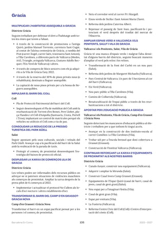 2023—2027
Barcelona En Comú 106
Gràcia
MULTIPLICAR L’HABITATGE ASSEQUIBLE A GRÀCIA
Districte Gràcia
Seguim treballant per defensar el dret a l’habitatge amb to-
tes les eines que tenim a l’abast.
• A través de la construcció de promocions a l’antiga
Quiró, jardins Manuel Torrente, carretera Sant Cugat,
al costat de l’alzina centenària de Gràcia, a rambla del
Prat (carrer Àngel, carrer Jaén, travessera Sant Antoni),
a l’Illa Carolines, a diferents parts de Vallcarca (Medes,
AA5, Triangle, avinguda Vallcarca, Gustavo Adolfo Bec-
quer, l’Eix Verd de Vallcarca) i altres.
• A través de compres de blocs sencers com els ja adqui-
rits a la Vila de Gràcia l’any 2022.
• A través de la reserva del 30% de pisos privats nous (o
rehabilitats), destinats a lloguer assequible.
• La captació de nous pisos privats per a la bossa de llo-
guers assequibles.
IMPULSAR EL BARRI DEL COLL
Coll
• Pla de Protecció Patrimonial del barri del Coll.
• Seguir desenvolupant el Pla de mobilitat del Coll amb la
reurbanització de Torrent d’en Remei, Pere Llobet, pla-
ça Flandes i el Coll d’Ampolla (Santuaris, Ceuta, Portell
i Tirso), implantant un control de matrícules perquè els
vehicles no utilitzin el Coll com a via de pas.
CONSOLIDAR LA REDUCCIÓ DE LA PRESSIÓ
TURÍSTICA DEL PARK GÜELL
Salut
Seguir apostant pels usos culturals, socials i veïnals del
Park Güell. Avançar cap a la pacificació del barri de la Salut
amb la reubicació de la parada de taxis.
• Protegir el comerç de proximitat desenvolupant l’es-
tratègia del baixos de protecció oficial.
DESPLEGAR LA XARXA DE COMERÇOS LILA DE
GRÀCIA
Districte Gràcia
Les veïnes poden ser informades dels recursos públics on
adreçar-se si pateixen situacions de violències masclistes
als comerços de proximitat. Ampliar la xarxa després de la
prova pilot de 6 comerços al 2022.
• Implementar i actualitzar el protocol No Callem als lo-
cals d’oci nocturn i altres establiments d’oci.
TRANSFORMAR EL BARRI DEL CAMP D’EN GRASSOT-
GRÀCIA NOVA
Camp d’en Grassot i Gràcia Nova
Transformar el barri en un espai pacificat pensat per a les
persones i el comerç de proximitat.
• Neix el corredor verd al carrer Pi i Margall.
• Eixos verds de Sicília i Sant Antoni Maria Claret.
• Reforma dels jardins Caterina Albert.
• Repensar el passeig de Sant Joan, pacificant-lo i po-
tenciant el verd després del trasllat del mercat de
l’Abaceria.
AMPLIAR ESPAIS VERD A VALLCARCA I ELS
PENITENTS, SALUT I VILA DE GRÀCIA
Vallcarca i els Penitents, Salut, Vila de Gràcia
Gràcia té una manca d’espais verds i malgrat l’alta densi-
tat d’alguns barris del districte, seguim buscant maneres
d’ampliar el verd pels veïns i les veïnes.
• Transformació de la Font del Carbó en un nou parc
(Salut).
• Reforma dels jardins de Margaret Michaelis (Vallcarca).
• Parc Central de Vallcarca. Un parc de 5 hectàrees al cor
del barri (Vallcarca).
• Eix Verd (Vallcarca).
• Nou parc públic a l’Illa Carolines (Vila).
• Camins de Collserola (Vallcarca).
• Renaturalització de l’espai públic a través de les reur-
banitzacions a tot el districte.
APOSTAR PER L’EDUCACIÓ PÚBLICA A GRÀCIA
Vallcarca i els Penitents, Vila de Gràcia, Camp d’en Grassot
i Gràcia Nova
Seguim detectant les mancances d’educació pública al dis-
tricte i treballem per a que tothom hi tingui accés.
• Avançar en la construcció de dos instituts-escola al
carrer Camèlies i a l’Illa Carolines (Vila).
• Trobar sòl per a l’escola bressol que doni cobertura a
Grassot (Grassot).
• Construcció de l’Institut Vallcarca (Vallcarca).
CONTINUAR REFORÇANT LA XARXA D’EQUIPAMENTS
DE PROXIMITAT ALS NOSTRES BARRIS
Districte Gràcia
• Canals-Junyer, construir nou equipament (Vallcarca).
• Adquirir i ampliar la Miranda (Salut).
• Construir Casal Joves Camp Grassot (Grassot).
• Equipaments de l’Espai Quiró (casal de barri, casal de
joves, casal de gent gran) (Salut).
• Nou espai per a l’imaginari festiu (Vila).
• Casal de gent gran (Vila).
• Espai per entitats (Vila).
• La Fusteria (Vallcarca).
• Reforma Centre Cívic del Coll (Coll) i Centre d’interpre-
tació del còmic (Coll).
 