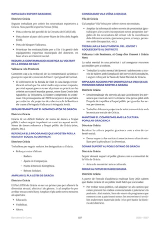 107 2023—2027
Barcelona En Comú
IMPULSAR L’ESPORT GRACIENC
Districte Gràcia
Seguim treballant per cobrir les necessitats esportives a
Gràcia. Nou pavelló esportiu Venus (Vila).
• Pista coberta del pavelló de la Creueta del Coll (Coll).
• Pista skater al parc del carrer Mare de Déu dels Àngels
(Coll).
• Pista de bàsquet Vallcarca.
• Prioritzar les entitats/clubs per a l’ús i la gestió dels
equipaments esportius municipals del districte, en
base al seu arrelament social.
REDUIR LA CONTAMINACIÓ ACÚSTICA AL VOLTANT
DE LA RONDA DE DALT)
Vallcarca i els Penitents
Caminem cap a la reducció de la contaminació acústica i
guanyem espai de connexió del barri i pel gaudi del veïnat.
• El cobriment de la Ronda de Dalt és una llarga reivin-
dicació veïnal que ha estat molts anys sense resposta,
per això aquest govern va ser el primer en prioritzar-ho
cobrint un tram el mandat passat, entre Sant Genís dels
Agudells i la Teixonera. El nostre compromís és conti-
nuar. Els pressupostos de 2023 incorporen les partides
per redactar els projectes de cobertura de la Ronda en
els trams d’Avinguda Vallcarca i Avinguda Jordà.
SEGUIR FEMINITZANT EL NOMENCLÀTOR DE GRÀCIA
Districte Gràcia
Gràcia té un dèficit històric de noms de dones a l’espai
públic i volem seguir impulsant un canvi en aquest sentit.
Noms de dones referents a l’espai públic de Gràcia (vies,
places, etc.).
REFORÇAR ELS PROGRAMES QUE APOSTEN PER LA
IGUALTAT SOCIAL AL DISTRICTE
Districte Gràcia
Treballem per seguir reduint les desigualtats a Gràcia.
• Reforçar entre d’altres:
̃ Radars.
̃ Àpats en Companyia.
̃ Punts d’Atenció Energètica.
̃ Rebost Solidari.
AMPLIAR EL PLA LGTBI DE GRÀCIA
Districte Gràcia
El Pla LGTBI de Gràcia va ser un primer pas per afavorir la
diversitat sexual, afectiva i de gènere, i cal ampliar-lo per
arribar encara més lluny. Ampliar el pla amb noves mesures
als apartats:
• Educació.
• Visibilitat.
• Altres.
CONSOLIDAR VILA VEÏNA A GRÀCIA
Vila de Gràcia
Cal ampliar Vila Veïna per cobrir noves necessitats.
• Ampliar la informació sobre serveis de proximitat (gra-
tuïts) per a les cures incorporant noves propostes sor-
gides de les necessitats del veïnat i de la coordinacio
dels diferents serveis, (persones grans, criança, perso-
nes amb discapacitat, etc.).
TREBALLAR LA SALUT MENTAL DEL JOVENT I
ADOLESCENTS AL DISTRICTE
Vallcarca i els Penitents, el Camp d’en Grassot i Gràcia
Nova
La salut mental és una prioritat i cal assegurar recursos
accessibles per a tothom.
• Treballar la salut mental del jovent i adolescents a tra-
vés de tallers amb l’ampliació del servei del Konsulta’m,
i seguir reforçant la Taula de Salut Mental de Gràcia.
IMPULSAR ACCIONS PER DIGNIFICAR LA VIDA DE LES
PERSONES SENSE SOSTRE A GRÀCIA
Districte Gràcia
• Descentralitzar els serveis als que accedeixen les per-
sones que viuen al carrer a Gràcia. Una prova pilot amb
l’impuls de taquilles a l’espai públic per guardar les se-
ves pertinences.
• Treballar diferents projectes de salut comunitària amb
les entitats socials de Gràcia.
MANTENIR EL COMPROMÍS AMB LA CULTURA
POPULAR GRACIENCA
Districte Gràcia
Recolzar la cultura popular gracienca com a eina de co-
hesió social.
• Donar suport a les entitats i associacions culturals vet-
llant per la pluralitat i la diversitat.
DONAR SUPORT AL POBLE GITANO DE GRÀCIA
Districte Gràcia
Seguir donant suport al poble gitano com a comunitat de
la Vila de Gràcia.
• Actes de memòria i actes culturals.
MIRAR AL FUTUR DE RÀDIO GRÀCIA
Districte Gràcia
A partir de l’estudi d’audiència realitzat l’any 2021 sabem
que Ràdio Gràcia té un públic molt fidel que cal cuidar.
• Per trobar nous públics, cal adaptar-se als camins que
estan prenent les ràdios convencionals i potenciar els
podcasts. Així mateix, hem de veure els programes que
emetem com a patrimoni sonor: les entrevistes i tertú-
lies esdevenen materials útils i rics per bastir la histò-
ria del districte.
 