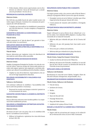 2023—2027
Barcelona En Comú 108
• D’altra banda, s’obren noves oportunitats com la d’es-
devenir un referent i focus de formació per a estudi-
ants de periodisme i tècnics de so.
REFORÇAR ELS CAPS DEL DISTRICTE
Districte Gràcia
Els CAPs fan una doble funció de salut i també social, i els
volem seguir reforçant. Constituir les comissions de parti-
cipació als CAPs del districte.
• Treballar per internalitzar la rehabilitació comunitària
als CAPs del districte, i la més complexa a l’hospital de
la Esperança.
GARANTIR EL DESCANS I LA CONVIVÈNCIA A LES
PLACES DE LA VILA
Vila de Gràcia
Seguir avançant en el “pla de places” per garantir el des-
cans del veïnat i la convivència.
IMPLANTAR ÀREES DE DISTRIBUCIÓ DE
MERCADERIES AMB ÚLTIMA MILLA SOSTENIBLE A LA
VILA DE GRÀCIA
Vila de Gràcia
Buscar ubicacions per implantar àrees de distribució de
mercaderies amb última milla sostenible.
PROTEGIR TOTES LES ESCOLES DE GRÀCIA
Districte Gràcia
Ampliar el programa Protegim les Escoles a la resta de cen-
tres de Gràcia. Totes les escoles de Gràcia amb entorns es-
colars més segurs i generar més espais per a activitats edu-
catives i per afavorir la sociabilització de les famílies i infants.
• Ampliar la zona 30 al districte. Especialment a les zo-
nes on hi hagi equipaments educatius.
MILLORAR L’ACCESSIBILITAT A VALLCARCA I ELS
PENITENTS
Vallcarca i els Penitents
Cal continuar millorant la mobilitat i l’accessibilitat dels
barris amb més pendent o muntanya.
• Renovant les escales mecàniques existents i posant-ne
en funcionament de noves.
GARANTIR L’ACCÉS PÚBLIC A LAVABOS AL DISTRICTE
Districte Gràcia
Buscar diferents solucions entre lavabos públics i la coope-
ració dels establiments privats.
MILLORAR LA FREQÜÈNCIA I OPTIMITZAR LES RUTES
DELS BUSOS DE BARRI
Districte Gràcia
Els busos de barri son una peça clau en la mobilitat dels
barris i cal millorar la seva funció.
• Millorar la freqüència i optimitzar les rutes dels busos
de barri 116 i 114.
RECUPERAR L’ESPAI PÚBLIC PER A VIANANTS
Districte Gràcia
Cal seguir posant ordre a les voreres amb el Pla de Motos i
reforçar el programa Obrim Carrers els caps de setmana.
• Eixamplar voreres al carrer Bolívar i estudiar que el bus
tingui prioritat de pas per davant del cotxe.
• 4 nous passos de vianants amb semàfors a l’avinguda
Vallcarca.
FER QUÈ GRÀCIA SIGUI UN DISTRICTE JUGABLE
Districte Gràcia
Seguir reforçant la xarxa d’àrees de joc infantil per a to-
tes les edats. Jocs infantils 100% adaptats a la plaça Elisa
Antonella de la ronda del Guinardó.
• Reforma dels jocs infantils del parc de la Creueta del
Coll.
• Millorem els jocs del passeig Sant Joan (amb carrer
Còrcega).
• Nova àrea per a infants als Jardinets.
• Reforma dels jocs infantils de la plaça Revolució.
REFORMAR ELS NOSTRES MERCATS
Vila de Gràcia, Camp d’en Grassot i Gràcia Nova
• Acabar la reforma del mercat de l’Abaceria.
• Reforma del mercat de l’Estrella i modificar la ruta del
bus de barri 114 per acostar la clientela del mercat de
l’Estrella al mercat provisional.
IMPULSAR L’ANELLA DE SERVEIS
Vallcarca i els Penitents
Reurbanitzar la zona del carrer Medes, Farigola i Mare de
Déu del Coll (nou clavegueram, sòl permeable, etc.).
REURBANITZAR DIVERSOS CARRERS DE GRÀCIA
Vila de Gràcia, Vallcarca i els Penitents
• Vila de Gràcia.
• Jardinets de Gràcia.
• Medes.
• Farigola.
• Mare de Déu del Coll.
• Passatge Montornés.
• Plaça del Poble Gitano.
• Ampliació de la plaça d’Anna Frank.
REDUIR LA VELOCITAT AL CARRER MILÀ I FONTANALS
Vila de Gràcia
• Seguir amb les actuacions per avançar en la reducció
de la velocitat del cotxe al carrer Milà i Fontanals.
 