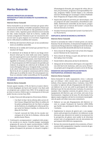 109 2023—2027
Barcelona En Comú
Horta-Guinardó
REDUIR L’IMPACTE DE LES GRANS
INFRAESTRUCTURES DE MOBILITAT ALS BARRIS DEL
DISTRICTE
Districte Horta-Guinardó
Horta-Guinardó és un territori travessat per grans infra-
estructures de mobilitat, veritables autopistes urbanes que
condicionen des de fa dècades la vida quotidiana de mol-
tes veïnes i veïns. Aquestes grans infraestructures (ronda
de Dalt, ronda Guinardó, túnel de la Rovira, rambla del
Carmel, avinguda de l’Estatut) no per ser necessàries dei-
xen de tenir un greu impacte en el territori, fragmentant
barris i dificultant la mobilitat del vianants.
• Reforma del túnel de la Rovira per al seu acondiciona-
ment a la mobilitat sostenible.
• Reforma de la rambla del Carmel que permeti l’ús co-
munitari de l’espai.
• El cobriment de la Ronda de Dalt és una llarga reivin-
dicació veïnal que ha estat molts anys sense resposta,
per això aquest govern va ser el primer en prioritzar-ho
cobrint un tram el mandat passat, entre Sant Genís dels
Agudells i la Teixonera. El nostre compromís és continu-
ar. Els pressupostos de 2023 incorporen les partides per
redactar els projectes de cobertura de la Ronda en els
trams d’Avinguda Vallcarca i Avinguda Jordà. La propos-
ta de cobrir la Ronda també als districtes d’Horta i Nou
Barris ha de ser un projecte consensuat amb les veïnes,
alhora que és un debat de ciutat. Per això proposem rea-
litzar un calendari viable i sostenible per fer-ho possible.
SEGUIR AMB L’ACCIÓ TRANSFORMADORA DEL PLA
DE BARRIS
Districte Horta-Guinardó
Durant aquest mandat, el Pla de Barris al nostre distric-
te s’està desplegant als barris del Carmel i Can Baró amb
un programa que acabarà l’any 2024. Hi ha projectes que
ja estan en marxa i d’altres que es començaran en breu per
poder-los dur a terme l’any 2024.
• Acabar l’execució dels projectes d’inversions d’obres:
̃ Can Baró: la fase 1 de la reforma dels carrers Al-
bert Llanas i Miquel del Sant Oliver, la millora de
les pistes poliesportives de Can Baró a la plaça
de les Pedreres, la rehabilitació i reforma de l’es-
pai social de Raimon Casellas, la reforma de la
plaça de Can Baró.
̃ Carmel: execució de l’obra de les escales me-
càniques de la font de la Mulassa, reforma dels
jardins Jaume Planes.
• Continuació, acompanyament i ampliació dels projec-
tes socials ja en marxa: Concilia (cangur municipal),
programa de xarxa de suport socioeconòmic XARXE,
dispositiu d’orientació i inserció laboral Tastet,, pro-
grama d’ocupació de persones en situació irregular i
d’homologació d’estudis, pla integral de reforç del co-
merç de proximitat, programa Corresponsabilitat Ne-
teja, programa Habita Carmel d’ajuts a les reformes
interiors d’habitatge per aconseguir cèdula d’habitabi-
litat i Programa de Finques d’alta complexitat.
• Impuls dels projectes previstos per desenvolupar, com
ara projectes de salut comunitària, d’envelliment salu-
dable, d’alimentació sostenible als dos barris, progra-
ma de suport per al mercat del Carmel i creació d’un
mercat itinerant a Can Baró.
• Estudiar l’eventual inclusió del Carmel i Can Baró al fu-
tur Pla de Barris.
AMPLIAR EL SERVEI DE BICING AL DISTRICTE
Districte Horta-Guinardó
Davant la necessitat de reduir el trànsit privat a la ciutat i
fomentar l’ús de la bicicleta, és fonamental l’ampliació de les
estacions de Bicing al districte i l’adequació de les bicis elèc-
triques en funció dels desnivells dels barris de muntanya.
• Nova estació de Bicing al barri de la Font d’en Fargues
(carrer Montserrat de Casanovas).
• Nova estació de Bicing a la part alta del barri de Can
Baró (plaça Joan Cortada).
• Estudi d’altres ubicacions als barris del districte.
• Adequació de les bicicletes elèctriques a les especifici-
tats dels barris de muntanya, amb una xarxa d’estaci-
ons pròpies però integrades al mateix servei de Bicing.
DISSENYAR UNS EQUIPAMENTS DE DISTRICTE
PARTICIPATIUS, DIVERSOS I INCLUSIUS
Districte Horta-Guinardó
Horta-Guinardó té molts equipaments cívics i culturals
que cal reforçar i obrir encara més a la participació de
tothom, d’una manera democràtica i inclusiva. L’any 2020
va acabar la vigència del pla d’equipaments del districte i
cal elaborar-ne un de nou amb la participació del veïnat
dels barris per fer-los més diversos i inclusius. En anteriors
mandats s’han impulsat convenis de gestió cívica a cinc
equipaments del districte, que cal revisar, així com el seu
funcionament, i impulsar-ne de nous. Per altra banda, hi ha
alguns espais singulars als barris recentment municipalit-
zats als quals cal trobar nous usos comunitaris.
• Elaborar un nou pla d’equipaments del districte te-
nint en compte l’avaluació de l’anterior (2015-2020),
que faciliti una participació oberta a tothom, diversa
i inclusiva.
• Implementar la mesura de govern per a uns equipa-
ments amb perspectiva de gènere tot elaborant un pla
d’actuació que afavoreixi no només la incorporació de
la perspectiva de gènere sinó també la de diversitat
sexual, tant a la programació com als mecanismes de
participació dels diferents equipaments.
• Revisar els convenis de gestió cívica existents, el funci-
onament dels equipaments i impulsar convenis de ges-
tió cívica a altres equipaments.
 