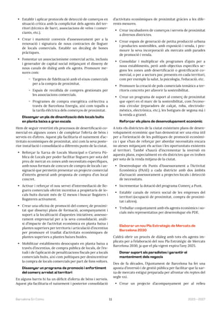 11 2023—2027
Barcelona En Comú
• Establir i aplicar protocols de detecció de comerços en
situació crítica amb la complicitat dels agents del ter-
ritori (tècnics de barri, associacions de veïns i comer-
ciants, etc.).
• Crear i mantenir convenis d‘assessorament per a la
renovació i signatura de nous contractes de lloguer
de locals comercials. Establir un decàleg de bones
pràctiques.
• Fomentar un associacionisme comercial actiu, inclusiu
i generador de capital social mitjançant el disseny de
nous canals de diàleg amb els agents. Promoure me-
sures com:
̃ Targetes de fidelització amb el eixos comercials
per a la compra de proximitat.
̃ Espais de recollida de compres gestionats per
les associacions comercials.
̃ Programes de compra energètica col·lectiva a
través de Barcelona Energia, així com topalls a
la tarifa elèctrica dels comerços de proximitat.
Dissenyar un pla de dinamització dels locals buits
en planta baixa a gran escala
Hem de seguir revertint els processos de desertificació co-
mercial en algunes zones i de completar l’oferta de béns i
serveis en d’altres. Aquest pla facilitaria el naixement d’ac-
tivitats econòmiques de proximitat, així com la seva poste-
rior instal·lació i consolidació a diferents punts de la ciutat.
• Reforçar la Xarxa de Locals Municipal o Cartera Pú-
blica de Locals per poder facilitar lloguers per sota del
preu de mercat en zones amb necessitats específiques,
amb nous formats de concurs de compra de locals i as-
signació que permetin presentar un projecte comercial
d’interès general amb proposta de compra d’un local
concret.
• Activar i reforçar el nou servei d’intermediació de llo-
guers comercials oferint incentius a propietaris de lo-
cals buits durant més de 12 mesos i buscar llogaters i
llogateres activament.
• Crear una oficina de promoció del comerç de proximi-
tat que dissenyi plans de formació, acompanyament i
suport a la localització d’aquestes iniciatives; assesso-
rament empresarial per a la seva consolidació; anàli-
si d’impacte de l’activitat econòmica en planta baixa i
plantes superiors per territoris i articulació d’incentius
per promoure el trasllat d’activitats econòmiques de
plantes superiors a plantes baixes buides.
• Mobilitzar establiments desocupats en planta baixa a
través d’incentius, de compra pública de locals, de l’es-
tudi i de l’aplicació de penalitzacions fiscals per a locals
comercials buits, així com polítiques per desincentivar
la compra de locals comercials per part de fons voltors.
Dissenyar un programa de promoció i enfortiment
del comerç arrelat al territori
En alguns barris hi ha un dèficit d’oferta de béns i serveis.
Aquest pla facilitaria el naixement i posterior consolidació
d’activitats econòmiques de proximitat gràcies a les dife-
rents mesures.
• Crear incubadores de comerços i serveis de proximitat
a diversos districtes.
• Crear espais de generació de petita producció urbana
i productes sostenibles, amb exposició i venda, i pro-
moure la seva incorporació als mercats amb parades
de promoció i venda.
• Consolidar i multiplicar els programes d’ajuts per a
nous establiments, però amb objectius específics se-
gons les zones amb desertificació o gentrificació co-
mercial, o per a sectors poc presents en cada territori,
com per exemple la salut, la psicologia, l’educació, etc.
• Promoure la creació de pols comercials temàtics a ter-
ritoris concrets per afavorir la sostenibilitat.
• Crear un programa de suport al comerç de proximitat
que operi en el marc de la sostenibilitat, com l’econo-
mia circular (reparadors de calçat, roba, electrodo-
mèstics, electrònica, etc.), les botigues de segona mà i
la venda a granel.
Reforçar els plans de desenvolupament econòmic
A tots els districtes de la ciutat existeixen plans de desen-
volupament econòmic que han demostrat ser una eina útil
per a l’orientació de les polítiques de promoció econòmi-
ca i que s’han de reforçar per abordar necessitats encara
no ateses mitjançant els actius i les oportunitats existents
al territori. També s’haurà d’incrementar la inversió en
aquests plans, especialment en els districtes que es troben
per sota de la renda mitjana de la ciutat.
• Desenvolupar els Punts d’Assessorament a l’Activitat
Econòmica (PAAE) a cada districte amb dos àmbits
d’actuació: assessorament a projectes locals i detecció
de necessitats.
• Incrementar la dotació del programa Comerç a Punt.
• Establir canals de retorn social de les empreses del
territori (ocupació de proximitat, compra de proximi-
tat i altres).
• Treballar conjuntament amb els agents econòmics i so-
cials més representatius per desenvolupar els PDE.
Elaborar un nou Pla Estratègic de Mercats de
Barcelona 2030
Caldrà obrir un procés de diàleg amb tots els agents im-
plicats per a l’elaboració del nou Pla Estratègic de Mercats
Barcelona 2030, ja que el pla vigent expira l’any 2025.
Donar suport als paradistes i garantir el
manteniment dels negocis
Des de fa dècades, l’Ajuntament de Barcelona ha fet una
aposta d’inversió i de gestió pública per facilitar que la xar-
xa de mercats estigui preparada per afrontar els reptes del
segle xxi.
• Crear un projecte d’acompanyament per al relleu
 